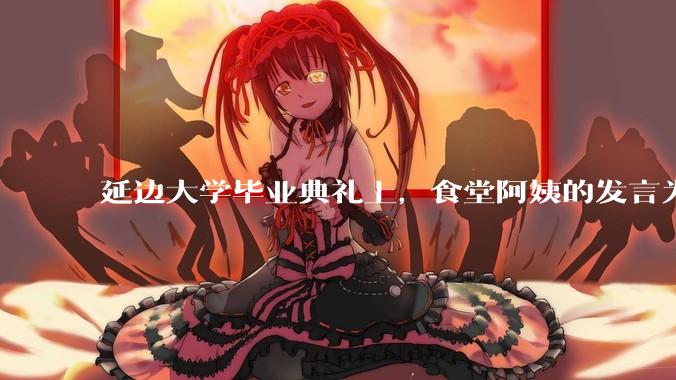 延边大学毕业典礼上，食堂阿姨的发言为什么能让许多同学落泪？